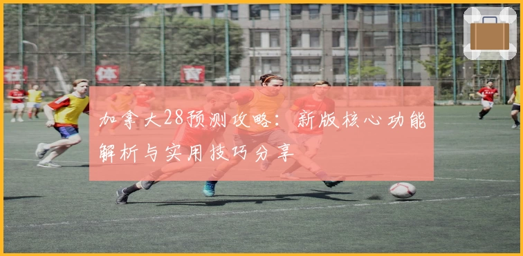 加拿大28预测攻略：新版核心功能解析与实用技巧分享